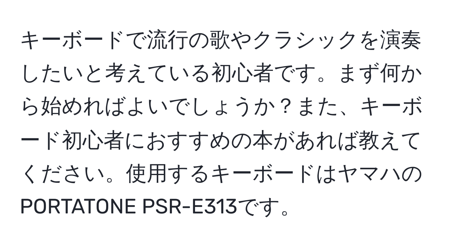 キーボードで流行の歌やクラシックを演奏したいと考えている初心者です。まず何から始めればよいでしょうか？また、キーボード初心者におすすめの本があれば教えてください。使用するキーボードはヤマハのPORTATONE PSR-E313です。