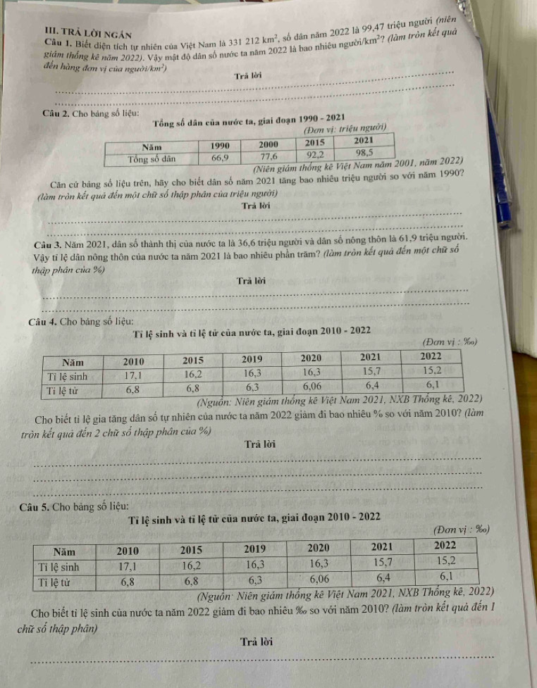 TRả Lời ngắn
Câu 1. Biết diện tích tự nhiên của Việt Nam là 331212km^2 , số dân năm 2022 là 99,47 triệu người (niên
giám thống kê năm 2022). Vậy mật độ dân số nước ta năm 2022 là bao nhiêu người /km^2 ? (làm tròn kết quả
_
đến hàng đơn vị của người 1/km^2)
Trả lời
_
_
_
Câu 2. Cho bảng số liệu:
Tổng số dân của nước ta, giai đoạn 1990 - 2021
riệu người)
năm 2022)
Căn cử bảng số liệu trên, hãy cho biết dân số năm 2021 tăng bao nhiêu triệu người so với năm 1990?
(làm tròn kết quả đến một chữ số thập phân của triệu người)
_
Trả lời
_
Cầu 3. Năm 2021, dân số thành thị của nước ta là 36,6 triệu người và dân số nông thôn là 61,9 triệu người.
Vậy tỉ lệ dân nông thôn của nước ta năm 2021 là bao nhiêu phần trăm? (làm tròn kết quả đến một chữ số
thập phân của %)
_
Trả lời
_
Câu 4. Cho bảng số liệu:
Tỉ lệ sinh và tỉ lệ tử của nước ta, giai đoạn 2010 - 2022
(Đơm vị :  %)
Cho biết tỉ lệ gia tăng dân số tự nhiên của nước ta năm 2022 giảm đi bao nhiêu % so với năm 2010? (làm
tròn kết quả đến 2 chữ số thập phân của %)
Trã lời
_
_
_
Câu 5. Cho bảng số liệu:
Tỉ lệ sinh và tĩ lệ tử của nước ta, giai đoạn 2010 - 2022
(Đơn vị : ‰)
(Nguồn: Niên giám thống 
Cho biết tỉ lệ sinh của nước ta năm 2022 giảm đi bao nhiêu ‰ so với năm 2010? (làm tròn kết quả đến 1
chữ số thập phân)
Trả lời
_