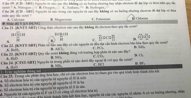 [CD - SBT] Nguyên từ nào sau đây không có xu hướng nhường hay nhận electron để đạt lớp vỏ thỏa mãn quy tắc
octet ? A. Nitrogen B. Oxygen C. Sodium- D. Hydrogen
Câu 20. [CD - SBT] Nguyên tử nào trong các nguyên từ sau đây không có xu hướng nhường electron để đạt lớp vỏ thỏa
min quy tắc octet ? D Chlorine
A. Calcium B. Magnesium C. Potassium
Mức đô VAN DUNG
Câu 21. [KNTT-SBT] Công thức electron nào sau dây không đủ electron theo quy tắc octet?
H N:H H:B:H
+·
A. overleftrightarrow H C. _ overset .::C::_ O D. :a:व:
B. H
Câu 22. [KNTT-SBT] Phân tử nào sau đây có các nguyên tử đều đạt cấu hình electron bão hòa theo quy tắc octet?
A. BeH_2. B. AlCl_3. C. PCl_5. D. SiH_4.
Cầu 23. [KNTT-SBT] Quy tắc octet không đúng với trường hợp phân tử nào sau đây?
A. H_2O
B. NO_2. C. CO_2. D. Cl_2
Câu 24. [CTST-SBT] Nguyên tử trong phần tử nào dưới đây ngoại lệ với quy tắc octet?
A. H_2O. C. HCl D. BF_3.
B. NH_3.
2. Trắc nghiệm đúng sai
Câu 25. Trong các phản ứng hóa học, chi có các electron hóa trị tham gia vào quá trình hình thành liên kết.
a. Số electron hóa trị của nguyên tử nguyên tố H là một.
b. Số electron hóa trị của nguyên tử nguyên tố N là ba.
c. Số electron hóa trị của nguyên tử nguyên tố S là sáu.
d. Nguyên tử của nguyên tổ F và Cl có cùng số electron hóa trị.
Tat Khi hình thành liên kết hóa học, nguyên tử của các nguyên tố nhóm A có xu hướng nhường, nhận