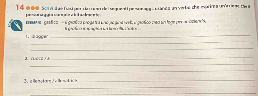 14 ●●0 Scrivi due frasi per ciascuno dei seguenti personaggi, usando un verbo che esprima un’azione che il 
personaggio compie abitualmente. 
εεεмριο grafico → Il grafico progetta una pagina web; Il grafico crea un logo per un’azienda; 
Il grafico impagina un libro illustrato; ... 
_ 
1. blogger 
_ 
_ 
2. cuoco / a 
_ 
_ 
_ 
3. allenatore / allenatrice 
_ 
_ 
_