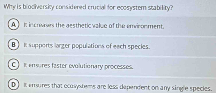 Why is biodiversity considered crucial for ecosystem stability?
A  It increases the aesthetic value of the environment.
B) It supports larger populations of each species.
C It ensures faster evolutionary processes.
D) It ensures that ecosystems are less dependent on any single species.