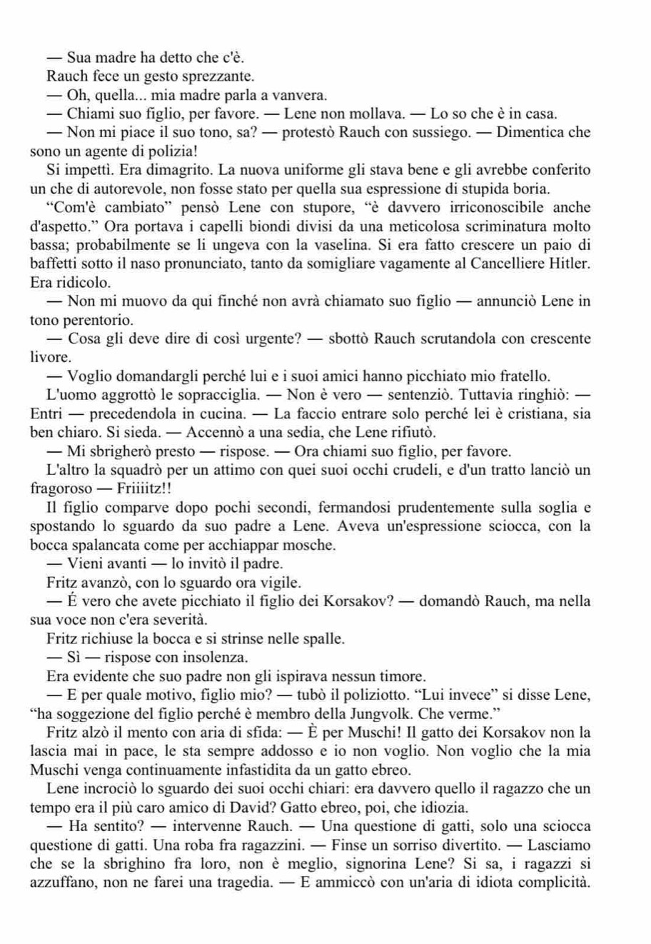 — Sua madre ha detto che c'è.
Rauch fece un gesto sprezzante.
— Oh, quella... mia madre parla a vanvera.
— Chiami suo figlio, per favore. — Lene non mollava. — Lo so che è in casa.
— Non mi piace il suo tono, sa? — protestò Rauch con sussiego. — Dimentica che
sono un agente di polizia!
Si impettì. Era dimagrito. La nuova uniforme gli stava bene e gli avrebbe conferito
un che di autorevole, non fosse stato per quella sua espressione di stupida boria.
“Com'è cambiato” pensò Lene con stupore, “è davvero irriconoscibile anche
d'aspetto.” Ora portava i capelli biondi divisi da una meticolosa scriminatura molto
bassa; probabilmente se li ungeva con la vaselina. Si era fatto crescere un paio di
baffetti sotto il naso pronunciato, tanto da somigliare vagamente al Cancelliere Hitler.
Era ridicolo.
— Non mi muovo da qui finché non avrà chiamato suo figlio — annunciò Lene in
tono perentorio.
— Cosa gli deve dire di così urgente? — sbottò Rauch scrutandola con crescente
livore.
— Voglio domandargli perché lui e i suoi amici hanno picchiato mio fratello.
L'uomo aggrottò le sopracciglia. — Non è vero — sentenziò. Tuttavia ringhiò: —
Entri — precedendola in cucina. — La faccio entrare solo perché lei è cristiana, sia
ben chiaro. Si sieda. — Accennò a una sedia, che Lene rifiutò.
— Mi sbrigherò presto — rispose. — Ora chiami suo figlio, per favore.
L'altro la squadrò per un attimo con quei suoi occhi crudeli, e d'un tratto lanciò un
fragoroso — Friiiitz!!
Il figlio comparve dopo pochi secondi, fermandosi prudentemente sulla soglia e
spostando lo sguardo da suo padre a Lene. Aveva un'espressione sciocca, con la
bocca spalancata come per acchiappar mosche.
— Vieni avanti — lo invitò il padre.
Fritz avanzò, con lo sguardo ora vigile.
— É vero che avete picchiato il figlio dei Korsakov? — domandò Rauch, ma nella
sua voce non c'era severità.
Fritz richiuse la bocca e si strinse nelle spalle.
— Sì — rispose con insolenza.
Era evidente che suo padre non gli ispirava nessun timore.
— E per quale motivo, figlio mio? — tubò il poliziotto. “Lui invece” si disse Lene,
“ha soggezione del figlio perché è membro della Jungvolk. Che verme.”
Fritz alzò il mento con aria di sfida: — È per Muschi! Il gatto dei Korsakov non la
lascia mai in pace, le sta sempre addosso e io non voglio. Non voglio che la mia
Muschi venga continuamente infastidita da un gatto ebreo.
Lene incrociò lo sguardo dei suoi occhi chiari: era davvero quello il ragazzo che un
tempo era il più caro amico di David? Gatto ebreo, poi, che idiozia.
— Ha sentito? — intervenne Rauch. — Una questione di gatti, solo una sciocca
questione di gatti. Una roba fra ragazzini. — Finse un sorriso divertito. — Lasciamo
che se la sbrighino fra loro, non è meglio, signorina Lene? Si sa, i ragazzi si
azzuffano, non ne farei una tragedia. — E ammiccò con un'aria di idiota complicità.