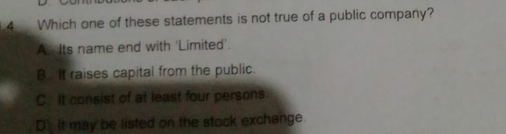 Which one of these statements is not true of a public company?
A. Its name end with ‘Limited’.
B. It raises capital from the public.
C. It consist of at least four persons
D. it may be listed on the stock exchange.