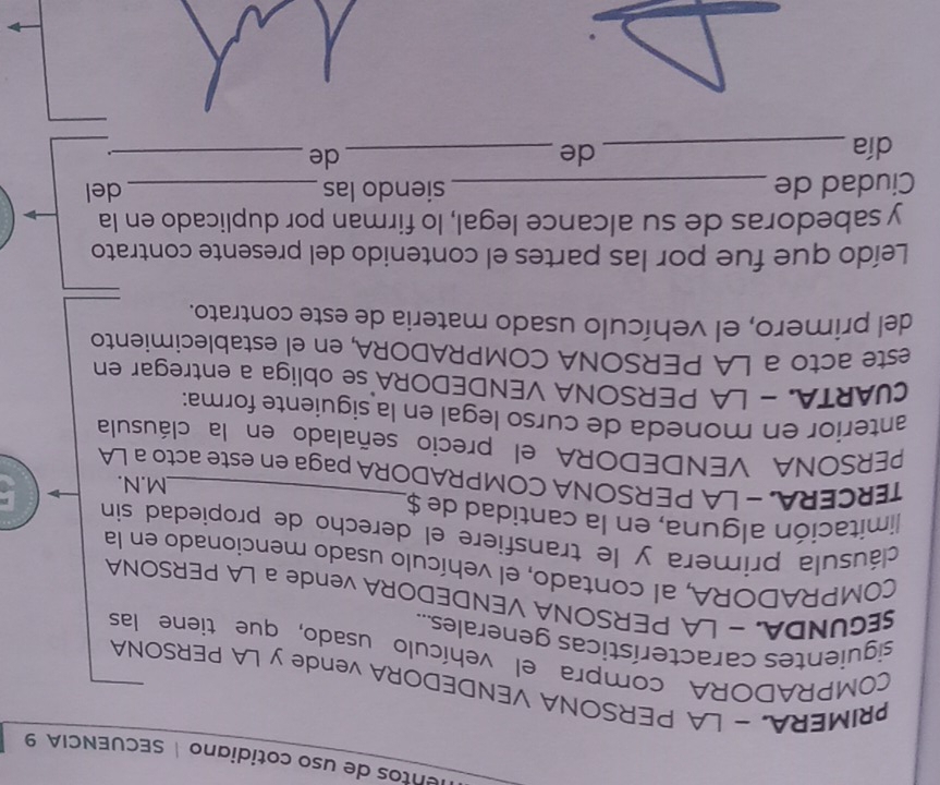 entos de uso cotidiano| SECUENCIA 9 
PRIMERA. - LA PERSONA VENDEDORA vende y LA PERSONA 
COMPRADORA compra el vehículo usado, que tiene las 
siguientes características generales.... 
SEGUNDA, - LA PERSONA VENDEDORA vende a LA PERSONA 
COMPRADORA, al contado, el vehículo usado mencionado en la 
cláusula primera y le transfiere el derecho de propiedad sin 
limitación alguna, en la cantidad de $ 
M.N. 
TERCERA. - LA PERSONA COMPRADORA paga en este acto a LA 
PERSONA VENDEDORA el precio señalado en la cláusula 
anterior en moneda de curso legal en la siguiente forma: 
CUARTA. - LA PERSONA VENDEDORA se obliga a entregar en 
este acto a LA PERSONA COMPRADORA, en el establecimiento 
del primero, el vehículo usado materia de este contrato. 
Leído que fue por las partes el contenido del presente contrato 
y sabedoras de su alcance legal, lo firman por duplicado en la 
Ciudad de _siendo las _del 
día _de_ de_ 
.