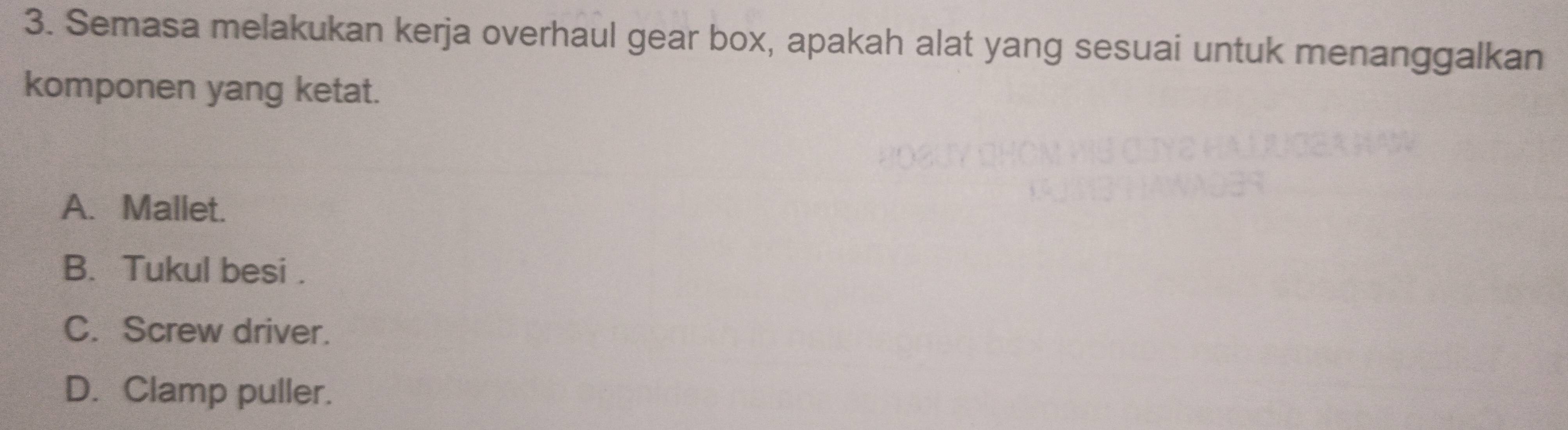 Semasa melakukan kerja overhaul gear box, apakah alat yang sesuai untuk menanggalkan
komponen yang ketat.
A. Mallet.
B. Tukul besi .
C. Screw driver.
D. Clamp puller.