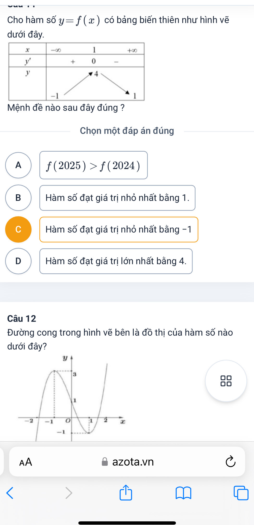 Cho hàm số y=f(x) có bảng biến thiên như hình vẽ
dưới đây.
Mệnh đề nào sau đây đúng ?
Chọn một đáp án đúng
A f(2025)>f(2024)
B Hàm số đạt giá trị nhỏ nhất bằng 1.
C Hàm số đạt giá trị nhỏ nhất bằng -1
D Hàm số đạt giá trị lớn nhất bằng 4.
Câu 12
Đường cong trong hình vẽ bên là đồ thị của hàm số nào
dưới đây?
AA azota.vn