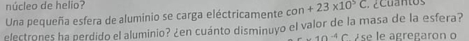 núcleo de helio? 
Una pequeña esfera de aluminio se carga eléctricamente con+23* 10^5C. ¿Cuantos 
electrones ha perdido el aluminio? ¿en cuánto disminuyo el valor de la masa de la esfera?
-10^(-4)C ése le agregaron o