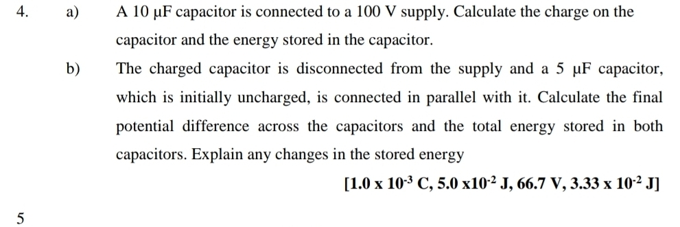 A 10 μF capacitor is connected to a 100 V supply. Calculate the charge on the 
capacitor and the energy stored in the capacitor. 
b) The charged capacitor is disconnected from the supply and a 5 μF capacitor, 
which is initially uncharged, is connected in parallel with it. Calculate the final 
potential difference across the capacitors and the total energy stored in both 
capacitors. Explain any changes in the stored energy
[1.0* 10^(-3)C,5.0* 10^(-2)J,66.7V,3.33* 10^(-2)J]
5