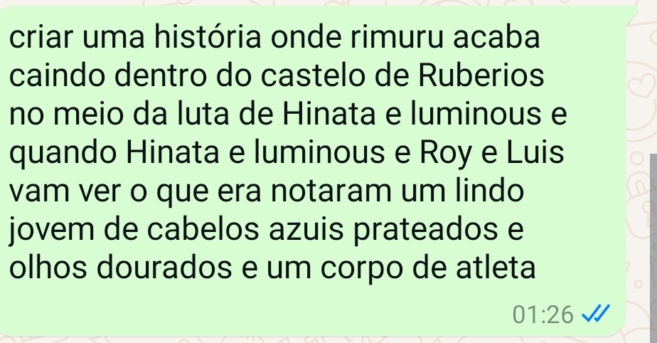 criar uma história onde rimuru acaba 
caindo dentro do castelo de Ruberios 
no meio da luta de Hinata e luminous e 
quando Hinata e luminous e Roy e Luis 
vam ver o que era notaram um lindo 
jovem de cabelos azuis prateados e 
olhos dourados e um corpo de atleta
01:26