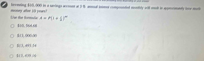 investing $10,000 in a savings account at 3 % annual interst compounded monthly will result in appriananly soe mude
money after 10 years?
Use the formula A=P(1+ i/n )^nd
$10, 564.66
$13, 000.00
$13, 403.54
$13, 430.16