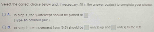 Select the correct choice below and, if necessary, fill in the answer box(es) to complete your choice.
A. In step 1, the y-intercept should be plotted at □. 
(Type an ordered pair.)
B. In step 2, the movement from (0,6) should be □ unit(s) up and □ unit(s) to the left.