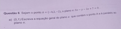 Sejam o ponto A=(-4,2,-2) , o plano π : 3x-y-2z+7=0. 
a) (0,1) Escreva a equação geral do plano α que contêm o ponto A e é paralelo ao 
plano π.