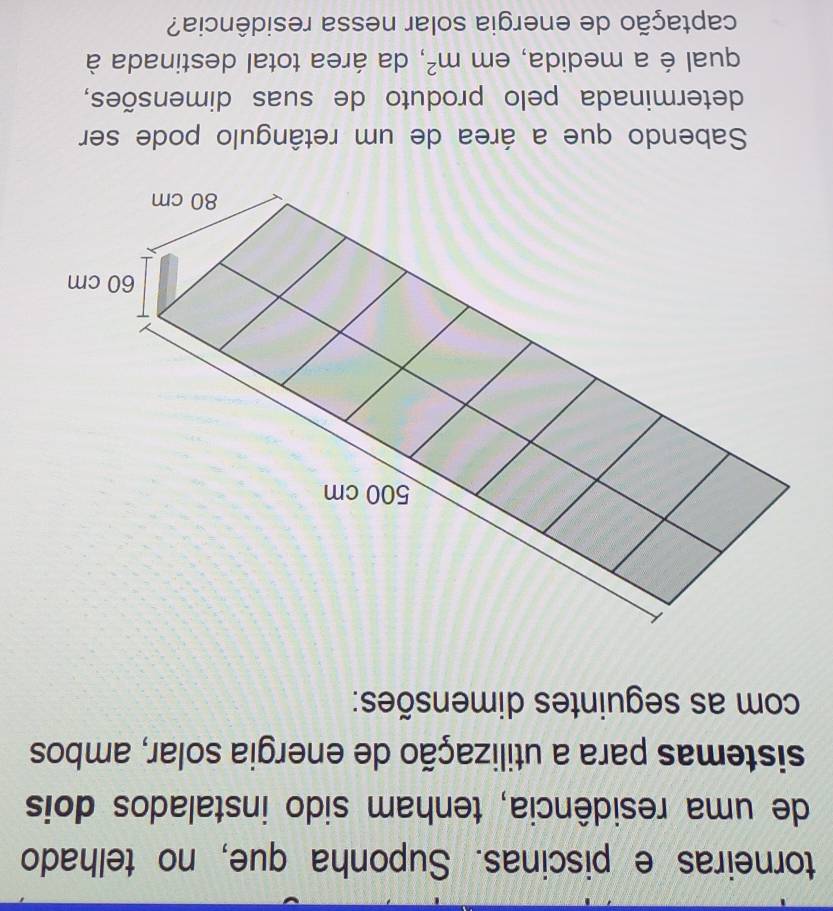 torneiras e piscinas. Suponha que, no telhado 
de uma residência, tenham sido instalados dois 
sistemas para a utilização de energia solar, ambos 
com as seguintes dimensões: 
Sabendo que a área de um retângulo pode ser 
determinada pelo produto de suas dimensões, 
qual é a medida, em m^2 , da área total destinada à 
captação de energia solar nessa residência?