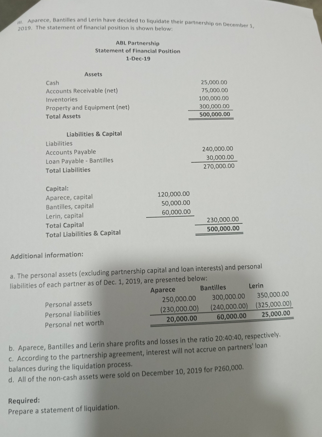 Aparece, Bantilles and Lerin have decided to liquidate their partnership on December 1, 
2019. The statement of financial position is shown below: 
ABL Partnership 
Statement of Financial Position 
1-Dec-19 
Assets 
Cash 
Accounts Receivable (net) 
Inventories 
Property and Equipment (net) 
Total Assets
beginarrayr 25,0000 75,0000 100,0000 hline 50,00,000endarray  hline 50,000,000endarray
Liabilities & Capital 
Liabilities 
Accounts Payable 
Loan Payable - Bantilles beginarrayr 240,000.00 30,000.00 hline 270,000.00endarray
Total Liabilities 
Capital: 
Aparece, capital 
Bantilles, capital beginarrayr 120,000.00 50,000.00 60,000.00 hline endarray
Lerin, capital 
Total Capital 
Total Liabilities & Capital
_ frac 230,000.005500,000.00
Additional information: 
a. The personal assets (excluding partnership capital and loan interests) and personal 
liabilities of each partner as of Dec. 1, 20 
Personal assets 
Personal liabilities 
Personal net worth 
b. Aparece, Bantilles and Lerin share profits and losses in the ratio 20:40:40 , respectively. 
c. According to the partnership agreement, interest will not accrue on partners' loan 
balances during the liquidation process. 
d. All of the non-cash assets were sold on December 10, 2019 for P260,000. 
Required: 
Prepare a statement of liquidation.