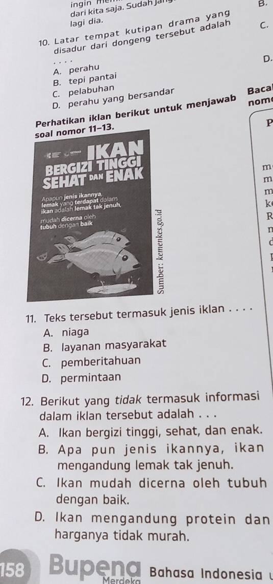 ingin mei
dari kita saja. Sudah jah
B.
lagi dia.
10. Latar tempat kutipan drama yang
disadur dari dongeng tersebut adalah C.
A. perahu
B. tepi pantai D.
C. pelabuhan
D. perahu yang bersandar
nom
Perhatikan iklan berikut untuk menjawab Bacal
P
m
m
k
m
R
n

11. Teks tersebut termasuk jenis iklan . . . .
A. niaga
B. layanan masyarakat
C. pemberitahuan
D. permintaan
12. Berikut yang tidak termasuk informasi
dalam iklan tersebut adalah . . .
A. Ikan bergizi tinggi, sehat, dan enak.
B. Apa pun jenis ikannya, ikan
mengandung lemak tak jenuh.
C. Ikan mudah dicerna oleh tubuh
dengan baik.
D. Ikan mengandung protein dan
harganya tidak murah.
158 Bupena Bahasa Indonesia