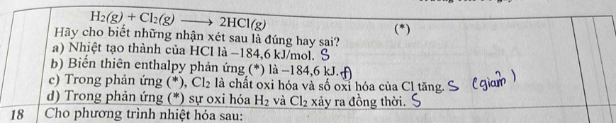 H_2(g)+Cl_2(g)to 2HCl(g)
(*)
Hãy cho biết những nhận xét sau là đúng hay sai?
a) Nhiệt tạo thành của HCl là −184, 6 kJ/mol. S
b) Biến thiên enthalpy phản ứng (*) là −184, 6 kJ.
c) Trong phản ứng (*), Cl_2 là chất oxi hóa và số oxỉ hóa của Cl tăng.
d) Trong phản ứng (*) sự oxi hóa H_2 và Cl_2 xảy ra đồng thời.
18 Cho phương trình nhiệt hóa sau: