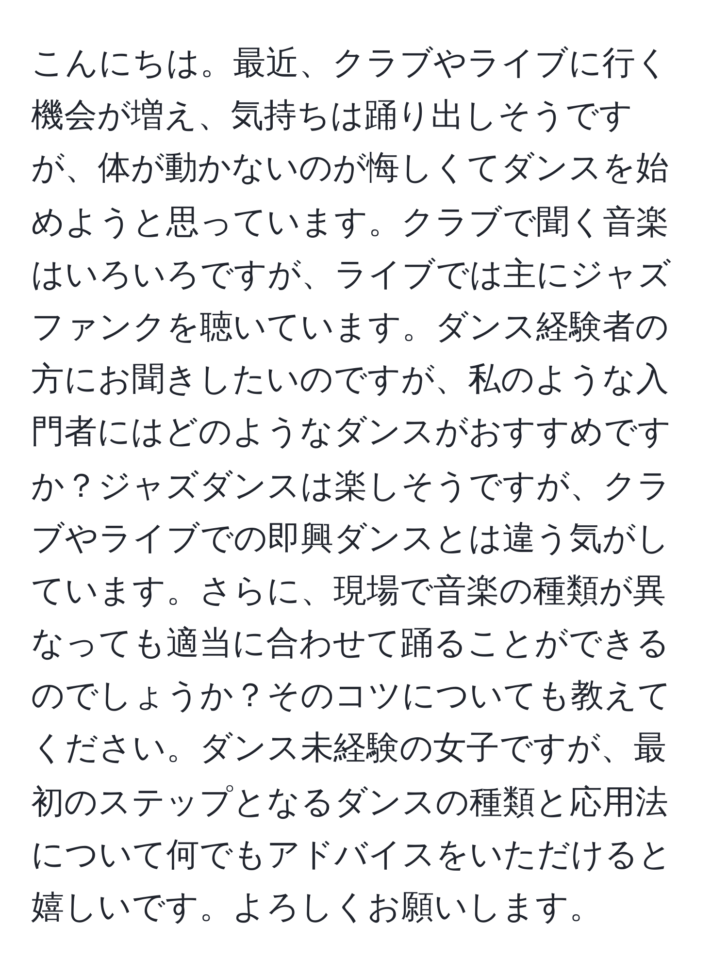 こんにちは。最近、クラブやライブに行く機会が増え、気持ちは踊り出しそうですが、体が動かないのが悔しくてダンスを始めようと思っています。クラブで聞く音楽はいろいろですが、ライブでは主にジャズファンクを聴いています。ダンス経験者の方にお聞きしたいのですが、私のような入門者にはどのようなダンスがおすすめですか？ジャズダンスは楽しそうですが、クラブやライブでの即興ダンスとは違う気がしています。さらに、現場で音楽の種類が異なっても適当に合わせて踊ることができるのでしょうか？そのコツについても教えてください。ダンス未経験の女子ですが、最初のステップとなるダンスの種類と応用法について何でもアドバイスをいただけると嬉しいです。よろしくお願いします。