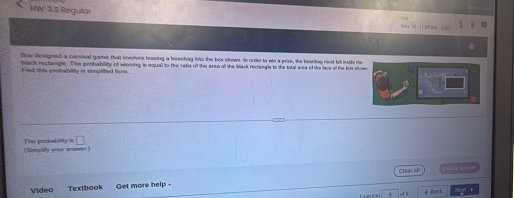HW: 3.3 Regular Nav 1 
tre designed a carnival game that involves tossing a beanbag into the box shown. In order to win a prize, the beanbag must fall inside the 
black rectangle. The probability of winning is equal to the ratio of the area of the black rectangle to the total area of the face of the box sho 
Find this probability in simplified form. 
The probability is □ . 
(Smplity your answer) 
Clear all EDAcs E=== 
Video Textbook Get more help . 
Question 9 of 9 4 Doci Next