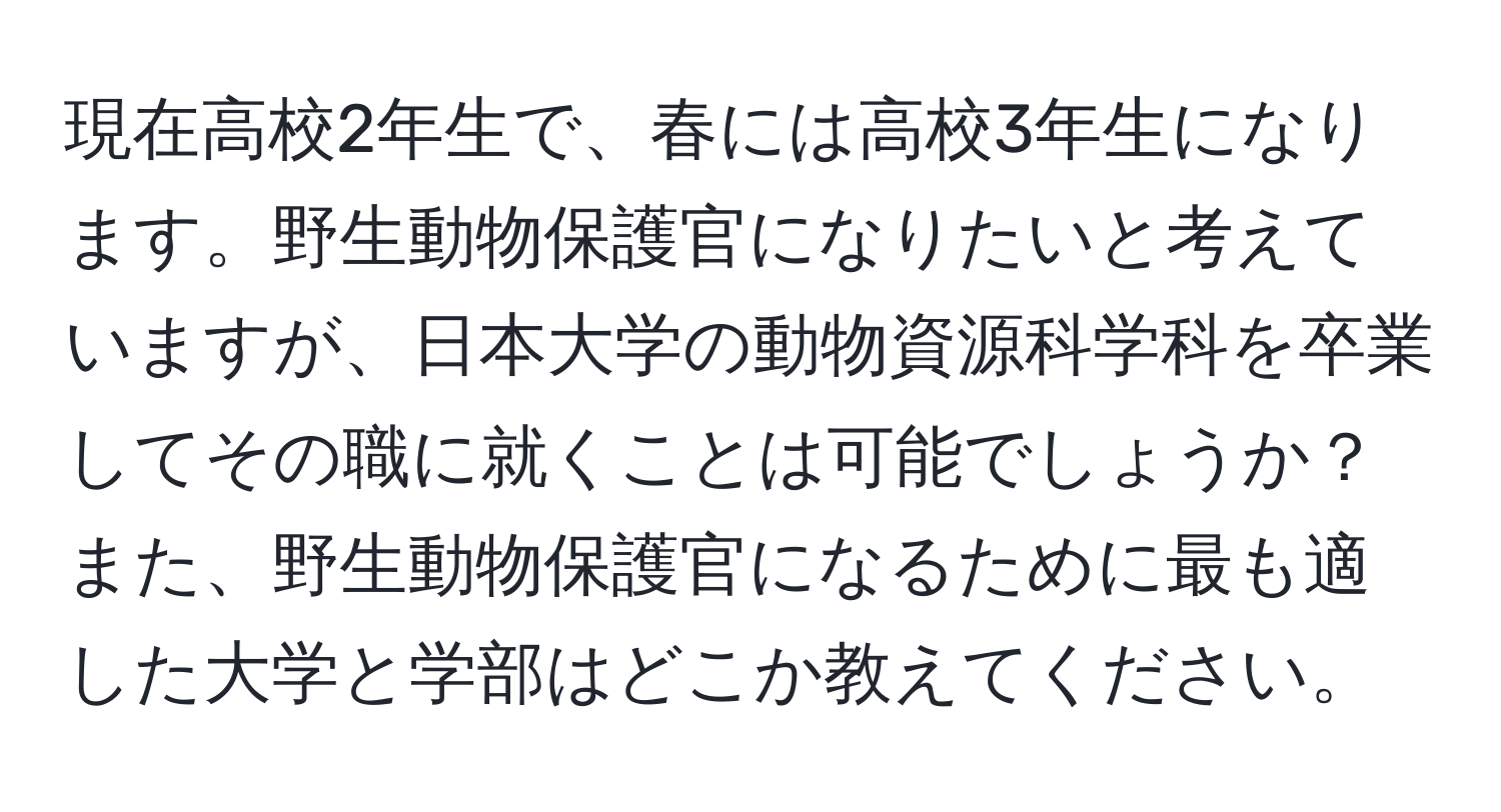 現在高校2年生で、春には高校3年生になります。野生動物保護官になりたいと考えていますが、日本大学の動物資源科学科を卒業してその職に就くことは可能でしょうか？また、野生動物保護官になるために最も適した大学と学部はどこか教えてください。