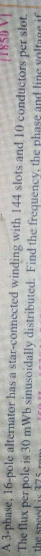 [1850 V] 
A 3 -phase, 16 -pole alternator has a star-connected winding with 144 slots and 10 conductors per slot. 
The flux per pole is 30 mWb sinusoidally distributed. Find the frequency, the phase and line voltage if 
the speed is 275