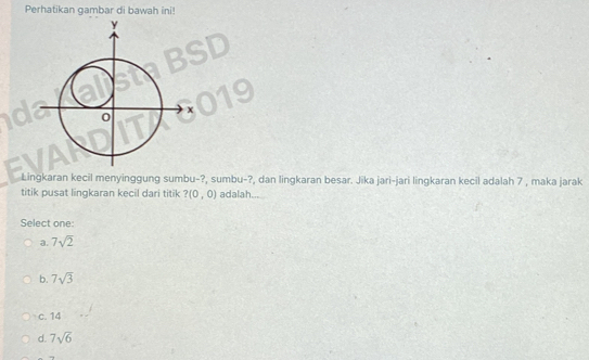 Perhatikan gambar di bawah ini!
Lingkaran kecil menyinggung sumbu-?, sumbu-?, dan lingkaran besar. Jika jari-jari lingkaran kecil adalah 7 , maka jarak
titik pusat lingkaran kecil dari titik ?(0,0) adalah....
Select one
a. 7sqrt(2)
b. 7sqrt(3)
c. 14
d. 7sqrt(6)