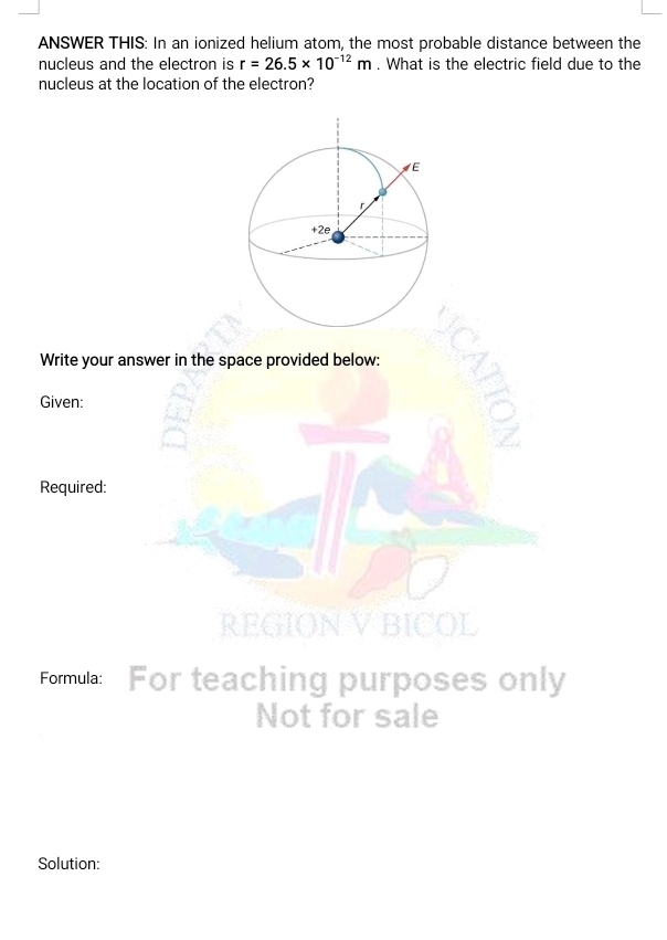 ANSWER THIS: In an ionized helium atom, the most probable distance between the 
nucleus and the electron is r=26.5* 10^(-12)m. What is the electric field due to the 
nucleus at the location of the electron? 
Write your answer in the space provided below: 
Given: 
Required: 
NVBICOL 
Formula: For teaching purposes only 
Not for sale 
Solution: