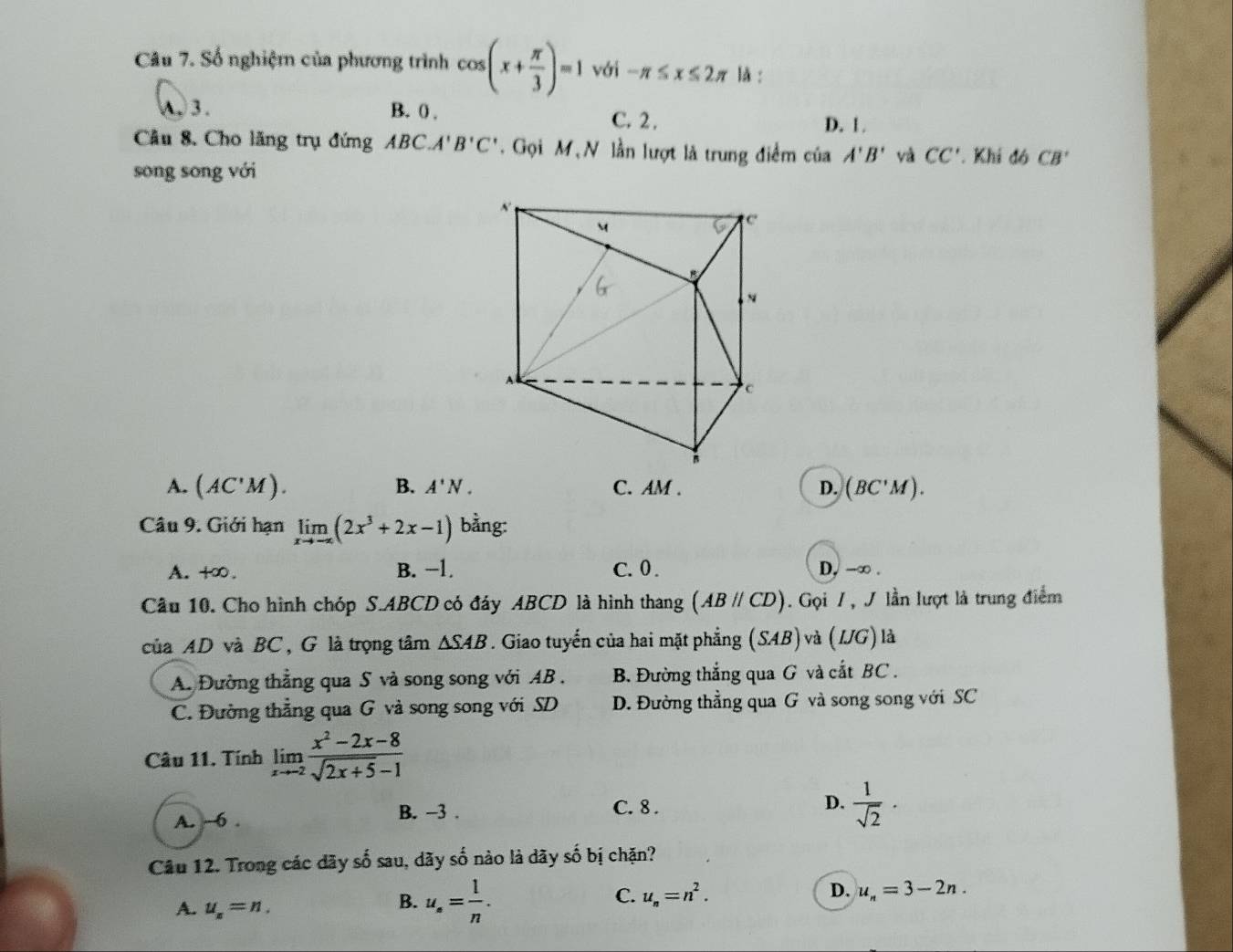 Số nghiệm của phương trình cos (x+ π /3 )=1 với -π ≤ x≤ 2π là :. 3. B. 0 , C. 2 , D. 1.
Cầu 8. Cho lăng trụ đứng ABC.A'B'C'. Gọi M N lần lượt là trung điểm của A'B' yà CC'. Khi đó CB'
song sōng với
A. (AC'M). B. A'N. C. AM. D. (BC'M). 
Câu 9. Giới hạn limlimits _xto -∈fty (2x^3+2x-1) bằng:
A. +∞. B. −1. C. 0. D, -∞.
Câu 10. Cho hình chóp S. ABCD có đáy ABCD là hình thang (ABparallel CD). Gọi / , / lần lượt là trung điểm
của AD và BC, G là trọng tâm △ SAB. Giao tuyến của hai mặt phẳng (SAB) và (IJG) là
A. Đường thẳng qua S và song song với AB. B. Đường thắng qua G và cắt BC.
C. Đường thẳng qua G và song song với SD D. Đường thẳng qua G và song song với SC
Câu 11. Tính limlimits _xto -2 (x^2-2x-8)/sqrt(2x+5)-1 
A. ~6. B. -3.
C. 8.
D.  1/sqrt(2) ·
Câu 12. Trong các dãy số sau, dãy số nào là dãy số bị chặn?
D.
A. u_n=n.
B. u_s= 1/n .
C. u_n=n^2. u_n=3-2n.