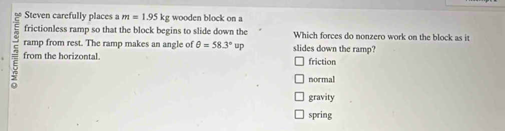 Steven carefully places a m=1.95kg wooden block on a
frictionless ramp so that the block begins to slide down the Which forces do nonzero work on the block as it
ramp from rest. The ramp makes an angle of θ =58.3°up slides down the ramp?
from the horizontal.
friction
normal
gravity
spring