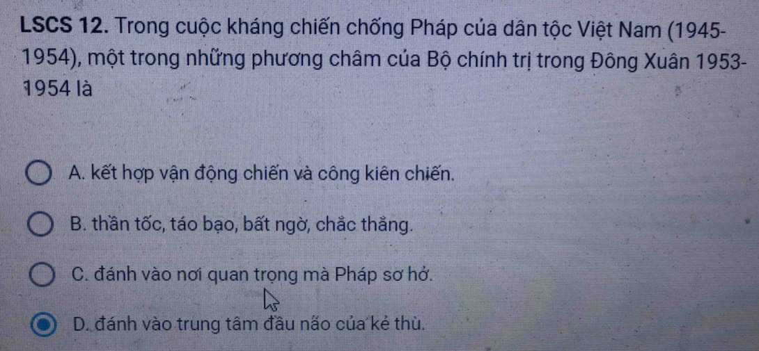 LSCS 12. Trong cuộc kháng chiến chống Pháp của dân tộc Việt Nam (1945-
1954), một trong những phương châm của Bộ chính trị trong Đông Xuân 1953-
1954 là
A. kết hợp vận động chiến và công kiên chiến.
B. thần tốc, táo bạo, bất ngờ, chắc thắng.
C. đánh vào nơi quan trọng mà Pháp sơ hở.
D. đánh vào trung tâm đầu não của kẻ thù.