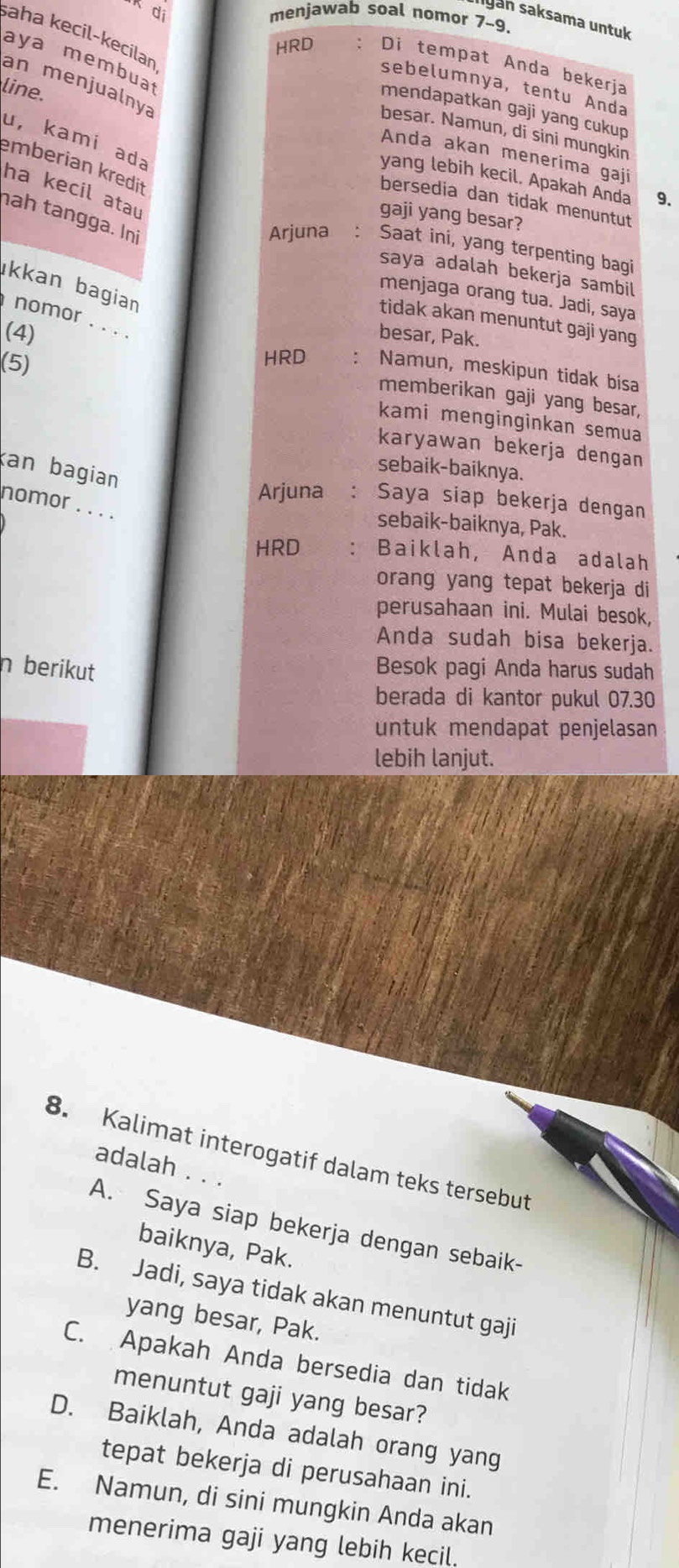 menjawab soal nomor 7-9.
Iyan saksama untuk
aha kecil-kecilan
aya membua
HRD : Di tempat Anda bekerja
an menjualnya
sebelumnya, tentu Anda
line.
mendapatkan gaji yang cukup
besar. Namun, di sini mungkin
u, kamí ada
Anda akan menerima gaji
emberian kredit
yang lebih kecil. Apakah Anda 9.
ha kecil atau
bersedia dan tidak menuntut
gaji yang besar?
nah tangga. Ini
Arjuna : Saat ini, yang terpenting bagi
saya adalah bekerja sambil
kkan bagian 
menjaga orang tua. Jadi, saya
nomor . . . .
tidak akan menuntut gaji yang
(4)
besar, Pak.
(5)
HRD : Namun, meskipun tidak bisa
memberikan gaji yang besar,
kami menginginkan semua
karyawan bekerja dengan
an bagian
sebaik-baiknya.
Arjuna : Saya siap bekerja dengan
nomor . . . .
sebaik-baiknya, Pak.
HRD Baiklah, Anda adalah
orang yang tepat bekerja di
perusahaan ini. Mulai besok,
Anda sudah bisa bekerja.
n berikut Besok pagi Anda harus sudah
berada di kantor pukul 07.30
untuk mendapat penjelasan
lebih lanjut.
8. Kalimat interogatif dalam teks tersebut
adalah . . .
A. Saya siap bekerja dengan sebaik-
baiknya, Pak.
B. Jadi, saya tidak akan menuntut gaji
yang besar, Pak.
C. Apakah Anda bersedia dan tidak
menuntut gaji yang besar?
D. Baiklah, Anda adalah orang yang
tepat bekerja di perusahaan ini.
E. Namun, di sini mungkin Anda akan
menerima gaji yang lebih kecil.