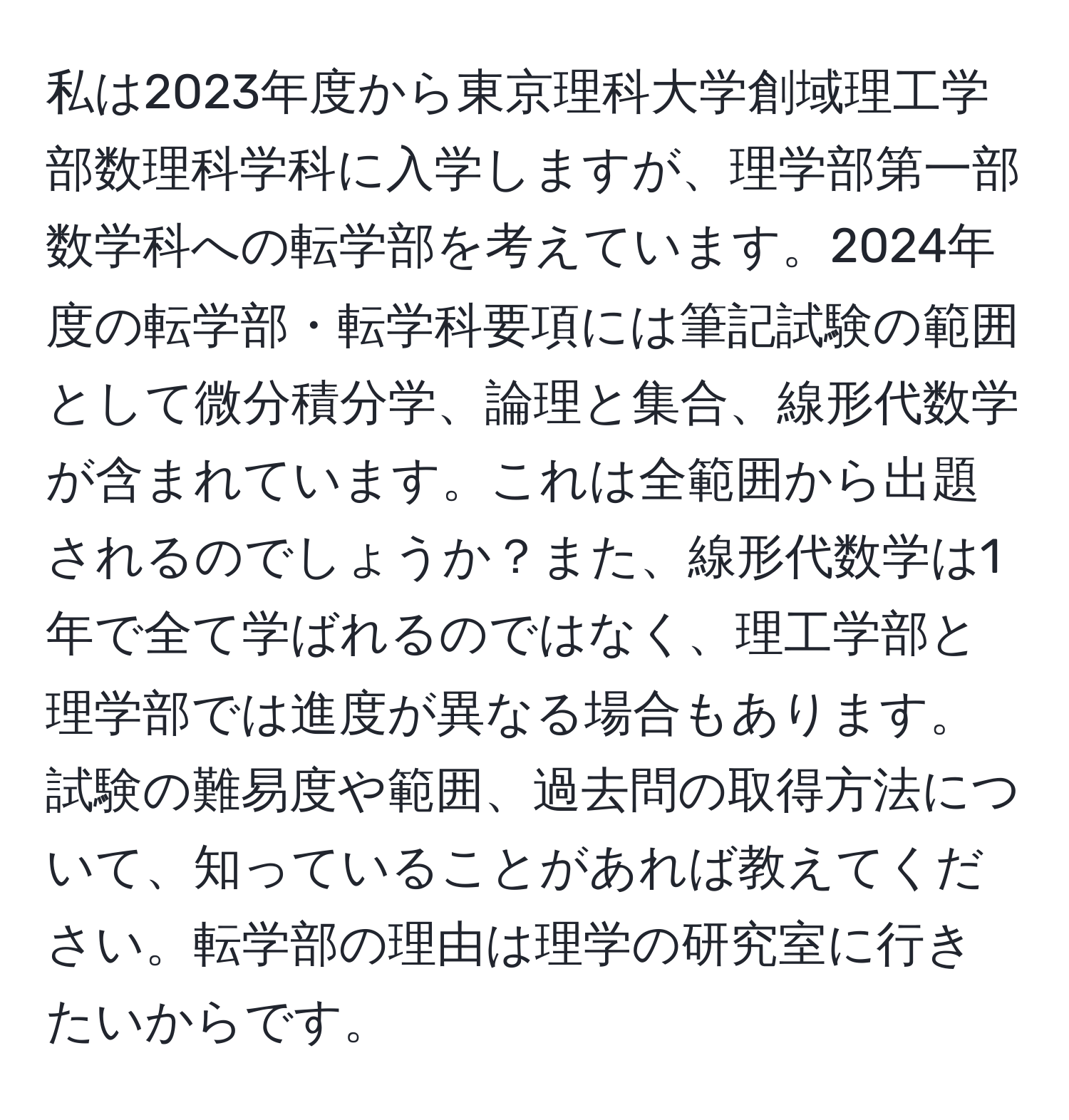 私は2023年度から東京理科大学創域理工学部数理科学科に入学しますが、理学部第一部数学科への転学部を考えています。2024年度の転学部・転学科要項には筆記試験の範囲として微分積分学、論理と集合、線形代数学が含まれています。これは全範囲から出題されるのでしょうか？また、線形代数学は1年で全て学ばれるのではなく、理工学部と理学部では進度が異なる場合もあります。試験の難易度や範囲、過去問の取得方法について、知っていることがあれば教えてください。転学部の理由は理学の研究室に行きたいからです。