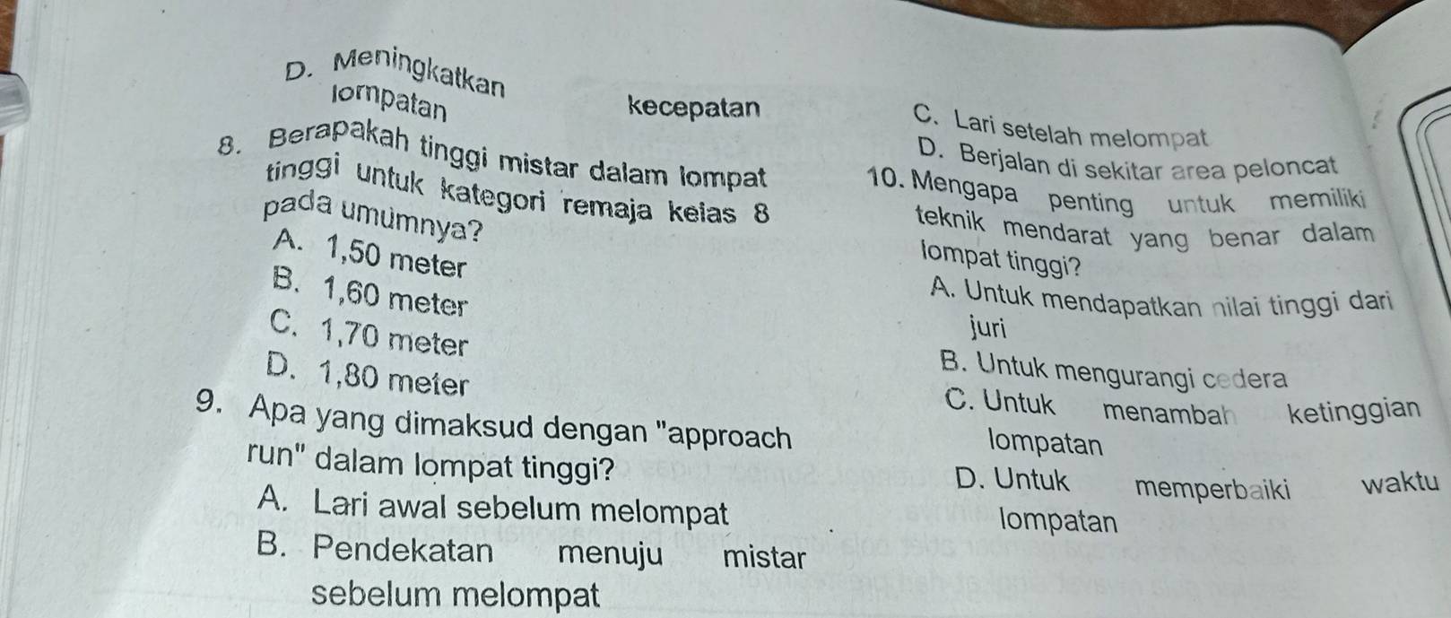 Iompatan kecepatan
D. Meningkatkan C. Lari setelah melompat
8. Berapakah tinggi mistar dalam lompat
D. Berjalan di sekitar area peloncat
10. Mengapa penting untuk memiliki
tingi untuk kategori remaja kelas 8 lompat tinggi?
pada umúmnya?
teknik mendarat yang benar dalam .
A. 1,50 meter
B. 1,60 meter
A. Untuk mendapatkan nilai tinggi dari
C. 1,70 meter
juri
B. Untuk mengurangi cedera
D. 1,80 meter
C. Untuk menambah ketinggian
9. Apa yang dimaksud dengan "approach lompatan
run" dalam lompat tinggi? D. Untuk memperbaiki waktu
A. Lari awal sebelum melompat lompatan
B. Pendekatan menuju mistar
sebelum melompat