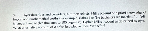 Ayer describes and considers, but then rejects, Mill's account of a priori knowledge of 
logical and mathematical truths (for example, claims like "No bachelors are married," or "All 
triangles have angles that sum to 180 degrees"). Explain Mill's account as described by Ayer. 
What alternative account of a priori knowledge does Ayer offer?