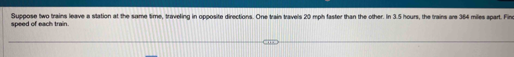 Suppose two trains leave a station at the same time, traveling in opposite directions. One train travels 20 mph faster than the other. In 3.5 hours, the trains are 364 miles apart. Fin 
speed of each train.