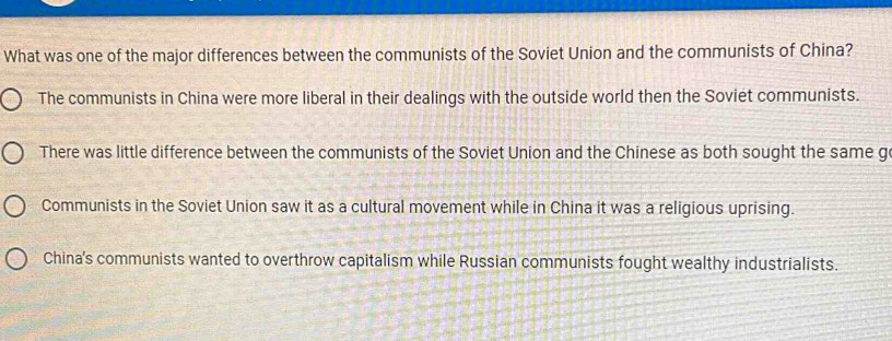 What was one of the major differences between the communists of the Soviet Union and the communists of China?
The communists in China were more liberal in their dealings with the outside world then the Soviet communists.
There was little difference between the communists of the Soviet Union and the Chinese as both sought the same g
Communists in the Soviet Union saw it as a cultural movement while in China it was a religious uprising.
China's communists wanted to overthrow capitalism while Russian communists fought wealthy industrialists.