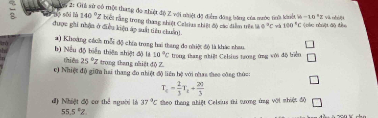 2u 2: Giả sử có một thang đo nhiệt độ Z với nhiệt độ điểm đóng băng của nước tinh khiết là -10°z và nhiệt 
Cộ uộ sôi là 140°Z biết rằng trong thang nhiệt Celsius nhiệt độ các diểm trên là 0°C và 100°C (các nhiệt độ đều 
được ghi nhận ở điều kiện áp suất tiêu chuẩn). 
trở 
a) Khoảng cách mỗi độ chia trong hai thang đo nhiệt độ là khác nhau. 
hú b) Nếu độ biến thiên nhiệt độ là 10°C trong thang nhiệt Celsius tương ứng với độ biển 
n thiên 25°Z trong thang nhiệt độ Z. 
c) Nhiệt độ giữa hai thang đo nhiệt độ liên hệ với nhau theo công thức:
T_c= 2/3 T_z+ 20/3 
□ 
d) Nhiệt độ cơ thể người là 37°C theo thang nhiệt Celsius thì tương ứng với nhiệt độ □
55,5^0Z.