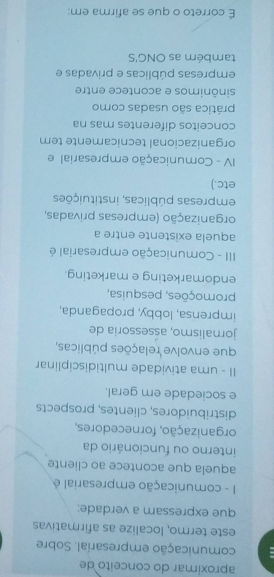 aproximar do conceito de
comunicação empresarial. Sobre
este termo, localize as afirmativas
que expressam a verdade:
1I - comunicação empresarial é
aquela que acontece ao cliente
interno ou funcionário da
organização, fornecedores,
distribuidores, clientes, prospects
e sociedade em geral.
II - uma atividade multidisciplinar
que envolve relações públicas,
jornalismo, aśsessoria de
imprensa, lobby, propaganda,
promoções, pesquisa,
endomarketing e marketing.
II - Comunicação empresarial é
aquela existente entre a
organização (empresas privadas,
empresas públicas, instituições
etc.)
IV - Comunicação empresarial e
organizacional tecnicamente tem
conceitos diferentes mas na
prática são usadas como
sinônimos e acontece entre
empresas públicas e privadas e
também as ONG'S
É correto o que se afirma em: