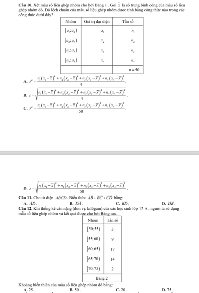 Xét mẫu số liệu ghép nhóm cho bởi Bảng 1 . Gọi x là số trung bình cộng của mẫu số liệu
ghép nhóm đó. Độ lệch chuân của mẫu số liệu ghép nhóm được tính bằng công thức nào trong các
công thức đưới đây?
A. s^2=frac n_1(x_1-overline x)^2+n_2(x_2-overline x)^2+n_3(x_3-overline x)^2+n_4(x_4-overline x)^24.
B. s=sqrt(frac n_1)(x_1-overline x)^2+n_2(x_2-overline x)^2+n_3(x_3-overline x)^2+n_4(x_4-overline x)^24.
C. s^2=frac n_1(x_1-overline x)^2+n_2(x_2-overline x)^2+n_3(x_3-overline x)^2+n_4(x_4-overline x)^250.
D. s=sqrt(frac n_1)(x_1-overline x)^2+n_2(x_2-overline x)^2+n_3(x_3-overline x)^2+n_4(x_4-overline x)^250.
Câu 11. Cho tứ diện ABCD. Biểu thức vector AB+vector BC+vector CD bằng:
A. vector AD. B. vector DA. C. vector BD. D. vector DB.
Câu 12. Khi thống kê cân nặng (đơn vị: kilôgam) của các học sinh lớp 12 A , người ta sử dụng
mẫu số liệu ghép nhóm và kết quả đ
Khoảng biến thiên của mẫu số liệu ghép nhóm đó bằng: D. 75 .
A. 25 . B. 50 . C. 20 .