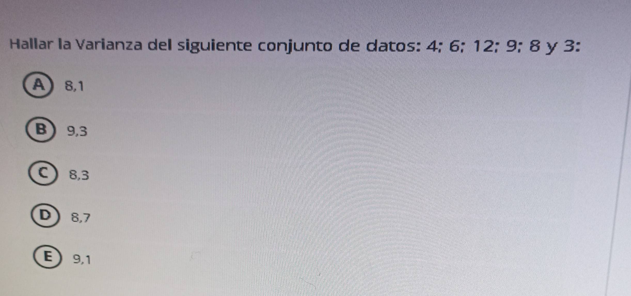 Hallar la Varianza del siguiente conjunto de datos: 4; 6; 12; 9; 8 y 3 :
A 8,1
B 9, 3
C 8, 3
D 8, 7
E 9,1