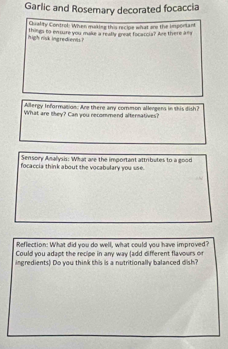 Garlic and Rosemary decorated focaccia 
Quality Control: When making this recipe what are the important 
things to ensure you make a really great focaccia? Are there any 
high risk ingredients? 
Allergy Information: Are there any common allergens in this dish? 
What are they? Can you recommend alternatives? 
Sensory Analysis: What are the important attributes to a good 
focaccia think about the vocabulary you use. 
Reflection: What did you do well, what could you have improved? 
Could you adapt the recipe in any way (add different flavours or 
ingredients) Do you think this is a nutritionally balanced dish?