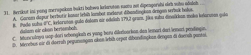 Berikut ini yang merupakan bukti bahwa kelarutan suatu zat dipengaruhi oleh suhu adalah …
A. Garam dapur berbutir kasar lebih lambat melarut dibandingkan dengan serbuk halus.
B. Pada suhu 0°C , kelarutan gula dalam air adalah 179,2 gram. Jika suhu dinaikkan maka kelarutan gula
dalam air akan bertambah.
C. Munculnya uap dari sebongkah es yang baru dikeluarkan dan lemari dari lemari pendingin.
D. Merebus air di daerah pegunungan akan lebih cepat dibandingkan dengan di daerah pantai.