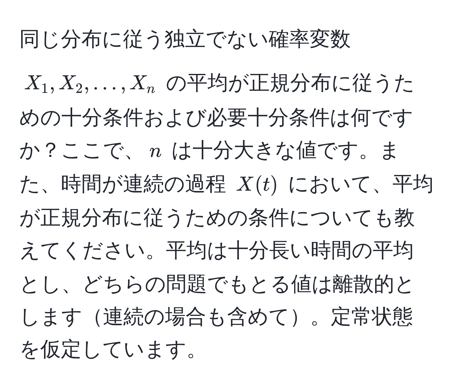 同じ分布に従う独立でない確率変数 $X_1, X_2, ..., X_n$ の平均が正規分布に従うための十分条件および必要十分条件は何ですか？ここで、$n$ は十分大きな値です。また、時間が連続の過程 $X(t)$ において、平均が正規分布に従うための条件についても教えてください。平均は十分長い時間の平均とし、どちらの問題でもとる値は離散的とします連続の場合も含めて。定常状態を仮定しています。