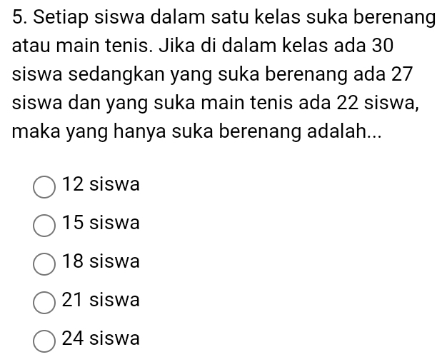 Setiap siswa dalam satu kelas suka berenang
atau main tenis. Jika di dalam kelas ada 30
siswa sedangkan yang suka berenang ada 27
siswa dan yang suka main tenis ada 22 siswa,
maka yang hanya suka berenang adalah...
12 siswa
15 siswa
18 siswa
21 siswa
24 siswa