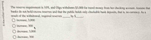 The reserve requirement is 10%, and Olga withdraws $3,000 for travel money from her checking account. Assume that
banks do not hold excess reserves and that the public holds only checkable bank deposits, that is, no currency. As a
result of the withdrawal, required reserves _by S_
incroase; 3.000
increase; 300
decrease; 3,000
decrease; 300