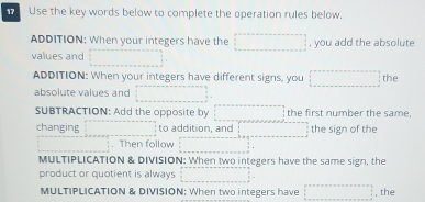 Use the key words below to complete the operation rules below. 
ADDITION: When your integers have the , you add the absolute 
values and 
ADDITION: When your integers have different signs, you the 
absolute values and 
SUBTRACTION: Add the opposite by the first number the same, 
changing to addition, and the sign of the 
. Then follow 
MULTIPLICATION & DIVISION: When two integers have the same sign, the 
product or quotient is always 
MULTIPLICATION & DIVISION: When two integers have , the