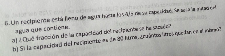 Un recipiente está lleno de agua hasta los 4/5 de su capacidad. Se saca la mitad del 
agua que contiene. 
a) ¿Qué fracción de la capacidad del recipiente se ha sacado? 
b) Si la capacidad del recipiente es de 80 litros, ¿cuántos litros quedan en el mismo?