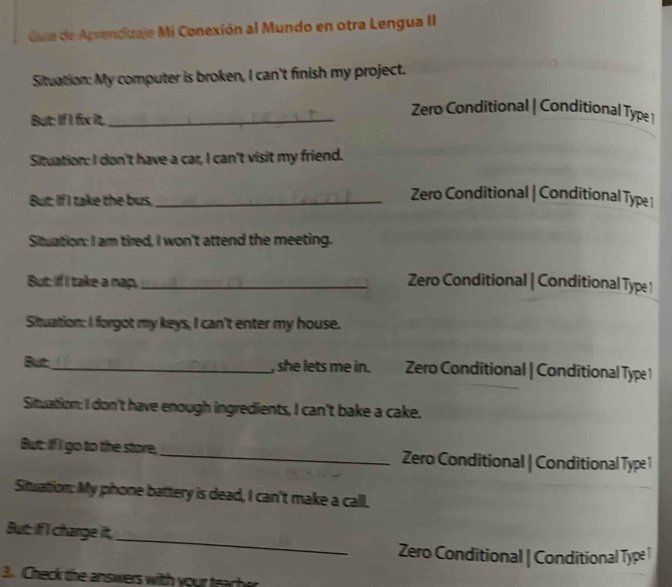 Gua de Aprenduaje Mi Conexión al Mundo en otra Lengua II
Situation: My computer is broken, I can't finish my project.
Zero Conditional | Conditional Type 1
But: If I fix it._
Situation: I don't have a car, I can't visit my friend.
But: If I take the bus,_
Zero Conditional | Conditional Type 1
Situation: I am tired, I won't attend the meeting.
But: If I take a nap._ Zero Conditional | Conditional Type 1
Situation: I forgot my keys, I can't enter my house.
But_ , she lets me in. Zero Conditional | Conditional Type 1
Situation: I don't have enough ingredients, I can't bake a cake.
Butt: If I go to the store,_ Zero Conditional | Conditional Type 1
Stuation: My phone battery is dead, I can't make a call.
_
But: if I charge it,
Zero Conditional | Conditional Type 1
3. Check the answers with your trache
