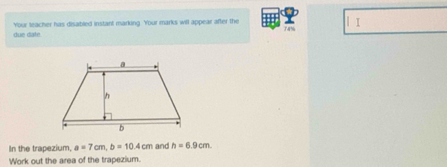 Your teacher has disabled instant marking. Your marks will appear after the 
| I 
due date. 74% 
In the trapezium, a=7cm, b=10.4cm and h=6.9cm. 
Work out the area of the trapezium.