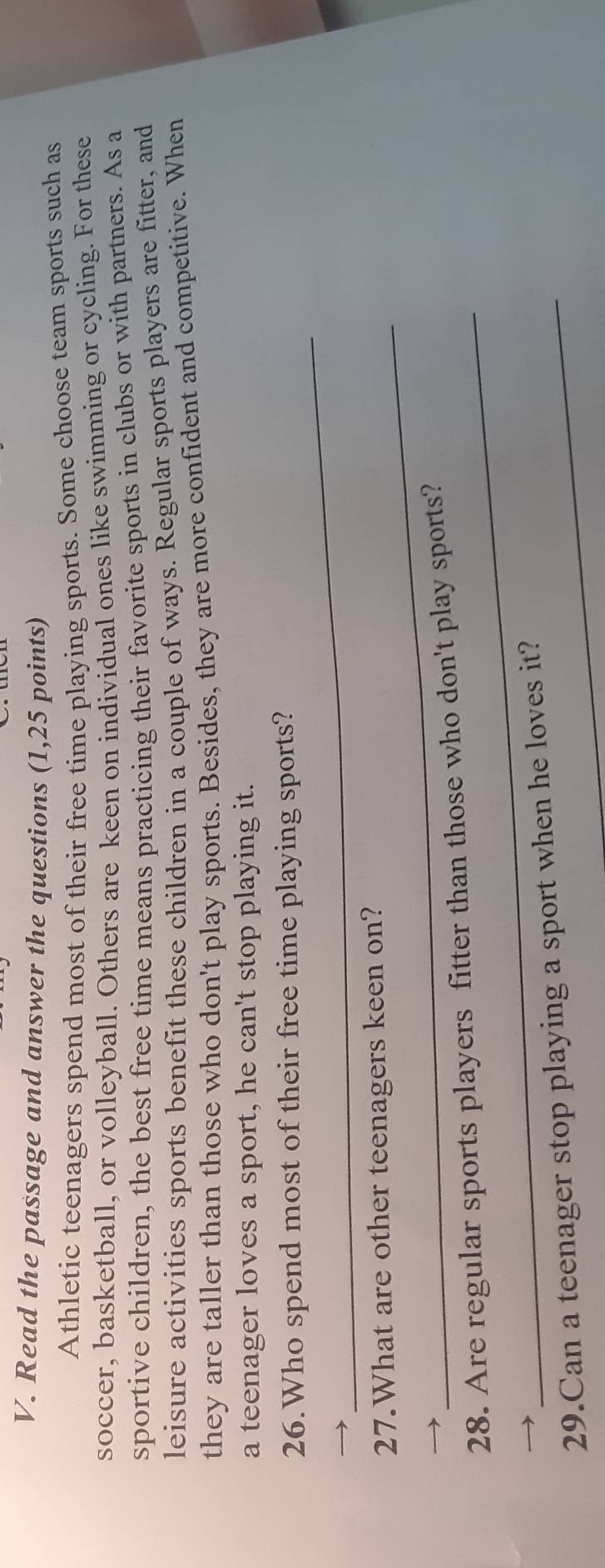 Read the passage and answer the questions (1,25 points) 
Athletic teenagers spend most of their free time playing sports. Some choose team sports such as 
soccer, basketball, or volleyball. Others are keen on individual ones like swimming or cycling. For these 
sportive children, the best free time means practicing their favorite sports in clubs or with partners. As a 
leisure activities sports benefit these children in a couple of ways. Regular sports players are fitter, and 
they are taller than those who don't play sports. Besides, they are more confident and competitive. When 
a teenager loves a sport, he can't stop playing it. 
_ 
26.Who spend most of their free time playing sports? 
_ 
27.What are other teenagers keen on? 
_ 
28. Are regular sports players fitter than those who don't play sports? 
29.Can a teenager stop playing a sport when he loves it?