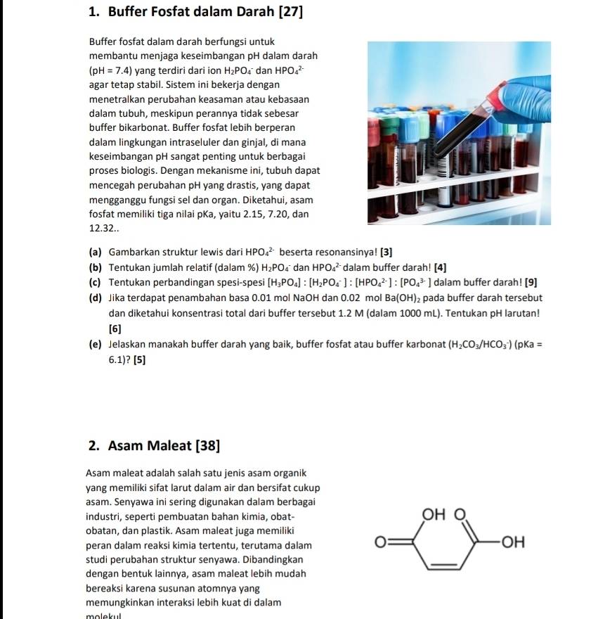 Buffer Fosfat dalam Darah [27]
Buffer fosfat dalam darah berfungsi untuk
membantu menjaga keseimbangan pH dalam darah
(pH=7.4) yang terdiri dari ion H_2PC 04° dan HPO_4^((2-)
agar tetap stabil. Sistem ini bekerja dengan
menetralkan perubahan keasaman atau kebasaan
dalam tubuh, meskipun perannya tidak sebesar
buffer bikarbonat. Buffer fosfat lebih berperan
dalam lingkungan intraseluler dan ginjal, di mana
keseimbangan pH sangat penting untuk berbagai
proses biologis. Dengan mekanisme ini, tubuh dapat
mencegah perubahan pH yang drastis, yang dapat
mengganggu fungsi sel dan organ. Diketahui, asam
fosfat memiliki tiga nilai pKa, yaitu 2.15, 7.20, dan
12.32..
(a) Gambarkan struktur lewis dari HPO_4^(2-) beserta resonansinya! [3]
(b) Tentukan jumlah relatif (dalam %) H_2)PO 4 dan HPO_4^((2-) dalam buffer darah! [4]
(c) Tentukan perbandingan spesi-spesi [H_3)PO_4]:[H_2PO_4^(-]:[HPO_4^(2-)]:[PO_4^(3-)] dalam buffer darah! [9]
(d) Jika terdapat penambahan basa 0.01 mol NaOH dan 0.02 mol Ba(OH)_2) pada buffer darah tersebut
dan diketahui konsentrasi total dari buffer tersebut 1.2 M (dalam 1000 mL). Tentukan pH larutan!
[6]
(e) Jelaskan manakah buffer darah yang baik, buffer fosfat atau buffer karbonat (H_2CO_3/HCO_3^-)(pKa=
6.1)? [5]
2. Asam Maleat [38]
Asam maleat adalah salah satu jenis asam organik
yang memiliki sifat larut dalam air dan bersifat cukup
asam. Senyawa ini sering digunakan dalam berbagai
industri, seperti pembuatan bahan kimia, obat- OH O
obatan, dan plastik. Asam maleat juga memiliki
peran dalam reaksi kimia tertentu, terutama dalam
OH
studi perubahan struktur senyawa. Dibandingkan
_
dengan bentuk lainnya, asam maleat lebih mudah
bereaksi karena susunan atomnya yang
memungkinkan interaksi lebih kuat di dalam
molekul